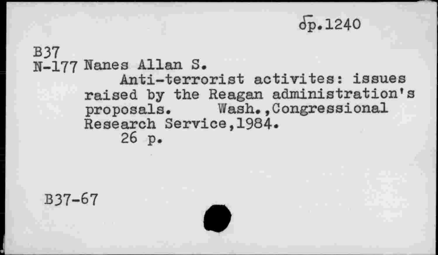 ﻿Jp.1240
B37
N-177 Nanes Allan S.
Anti-terrorist activités: issues raised by the Reagan administration’ proposals. Wash.»Congressional Research Service,1984.
26 p.
B37-67